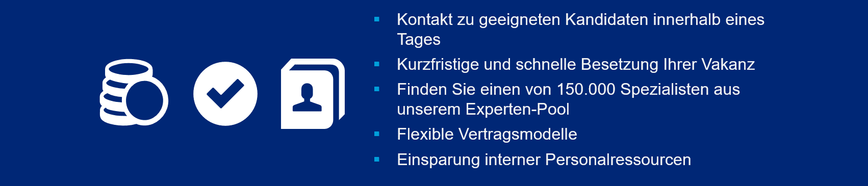 Links: Geld-, Kontaktdaten-, und Häkchen-Icon in weiß auf blauem Hintergrund. Rechts-Mittig: Weißer Text mit cyanfarbenen Aufzählungszeichen: Kontakt zu geeigneten Kandidaten innerhalb eines Tages. Kurzfristige und schnelle Besetzung Ihrer Vakanz. Finden Sie einen von 20.000 Spezialisten aus unserem Experten-Pool. Flexible Vertragsmodelle. Einsparung interner Personalressourcen.