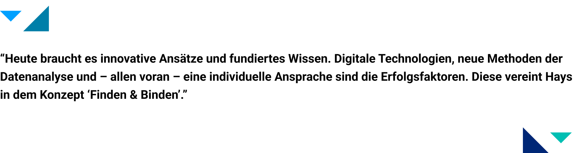 Zitatgrafik - innovative Ansätze und fundiertes Wissen “Heute braucht es innovative Ansätze und fundiertes Wissen. Digitale Technologien, neue Methoden der Datenanalyse und – allen voran – eine individuelle Ansprache sind die Erfolgsfaktoren. Diese vereint Hays in dem Konzept ‘Finden & Binden’.”